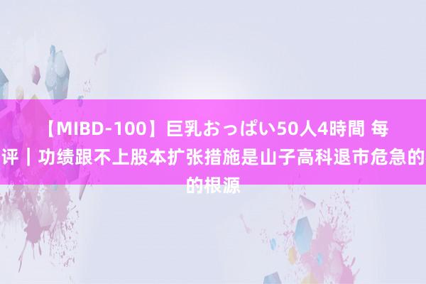【MIBD-100】巨乳おっぱい50人4時間 每经热评｜功绩跟不上股本扩张措施是山子高科退市危急的根源