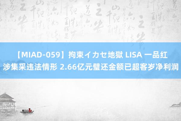 【MIAD-059】拘束イカセ地獄 LISA 一品红涉集采违法情形 2.66亿元璧还金额已超客岁净利润
