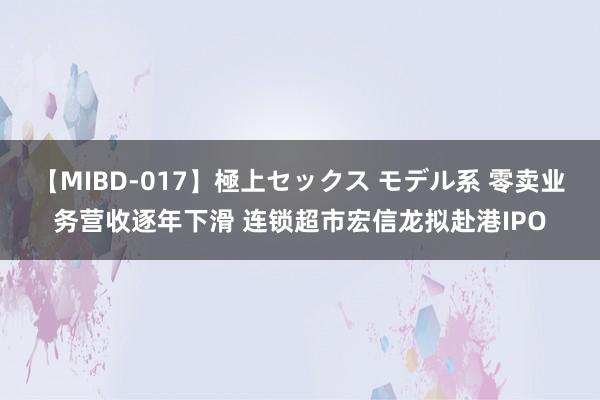 【MIBD-017】極上セックス モデル系 零卖业务营收逐年下滑 连锁超市宏信龙拟赴港IPO