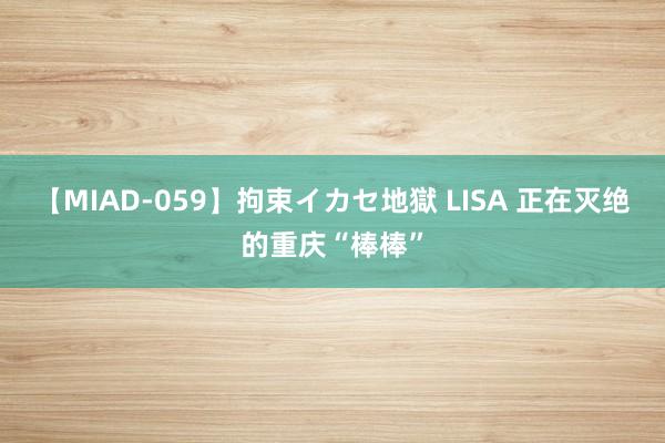 【MIAD-059】拘束イカセ地獄 LISA 正在灭绝的重庆“棒棒”