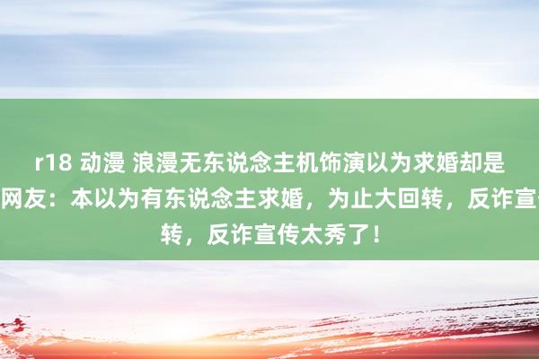 r18 动漫 浪漫无东说念主机饰演以为求婚却是反诈宣传 网友：本以为有东说念主求婚，为止大回转，反诈宣传太秀了！