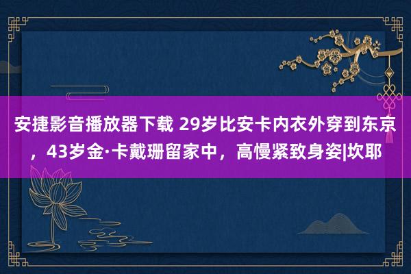 安捷影音播放器下载 29岁比安卡内衣外穿到东京，43岁金·卡戴珊留家中，高慢紧致