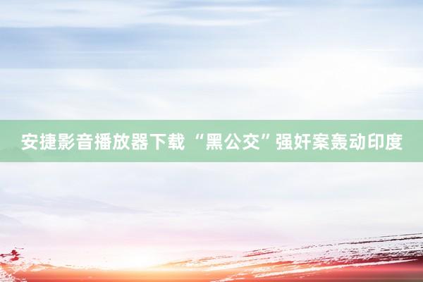 安捷影音播放器下载 “黑公交”强奸案轰动印度