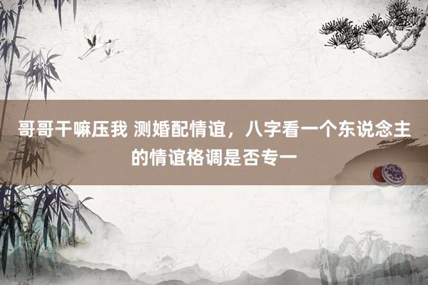 哥哥干嘛压我 测婚配情谊，八字看一个东说念主的情谊格调是否专一