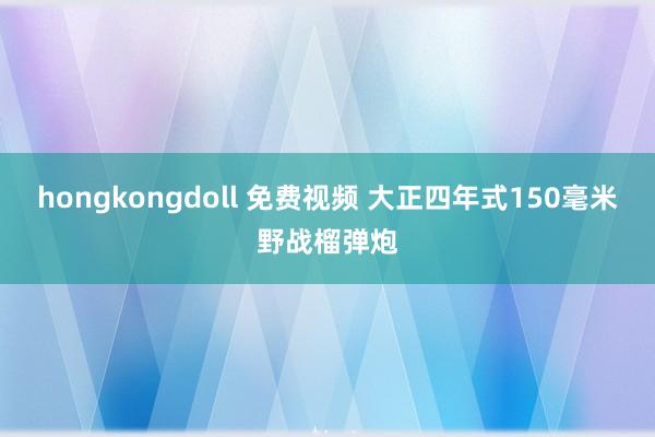 hongkongdoll 免费视频 大正四年式150毫米野战榴弹炮