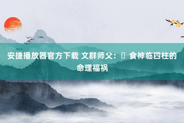 安捷播放器官方下载 文群师父：​食神临四柱的命理福祸