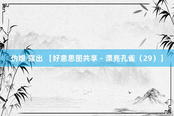 伪娘 露出 【好意思图共享 - 漂亮孔雀（29）】