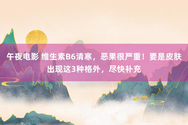 午夜电影 维生素B6清寒，恶果很严重！要是皮肤出现这3种格外，尽快补充