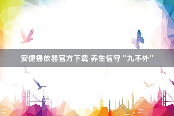 安捷播放器官方下载 养生信守“九不外”