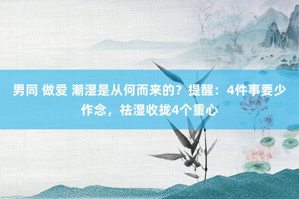 男同 做爱 潮湿是从何而来的？提醒：4件事要少作念，祛湿收拢4个重心