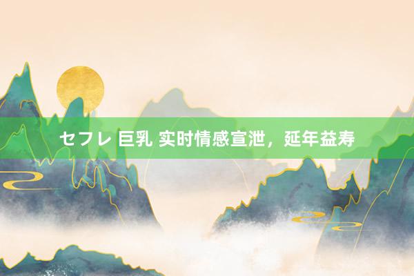 セフレ 巨乳 实时情感宣泄，延年益寿