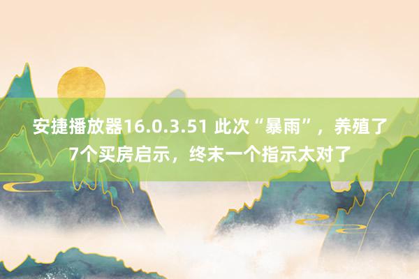 安捷播放器16.0.3.51 此次“暴雨”，养殖了7个买房启示，终末一个指示太对了