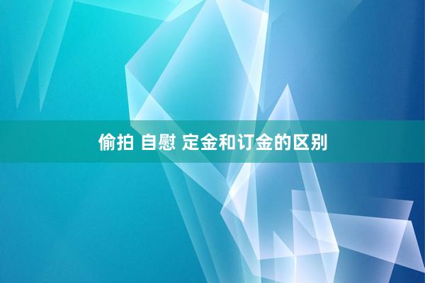 偷拍 自慰 定金和订金的区别