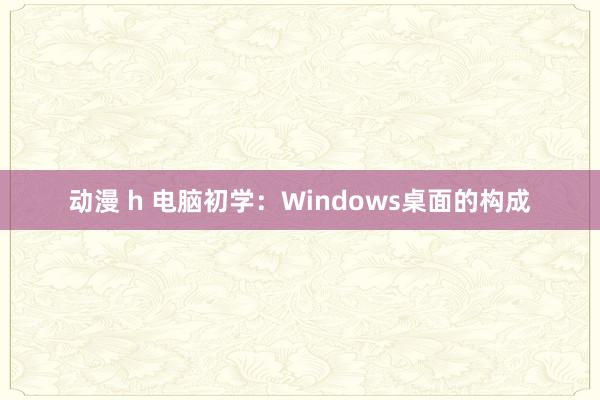 动漫 h 电脑初学：Windows桌面的构成