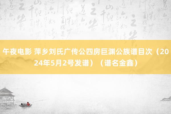 午夜电影 萍乡刘氏广传公四房巨渊公族谱目次（2024年5月2号发谱）（谱名金鑫）