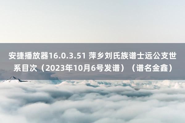 安捷播放器16.0.3.51 萍乡刘氏族谱士远公支世系目次（2023年10月6号发谱）（谱名金鑫）
