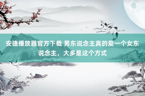 安捷播放器官方下载 男东说念主真的爱一个女东说念主，大多是这个方式