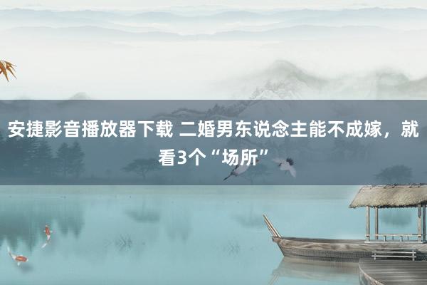 安捷影音播放器下载 二婚男东说念主能不成嫁，就看3个“场所”