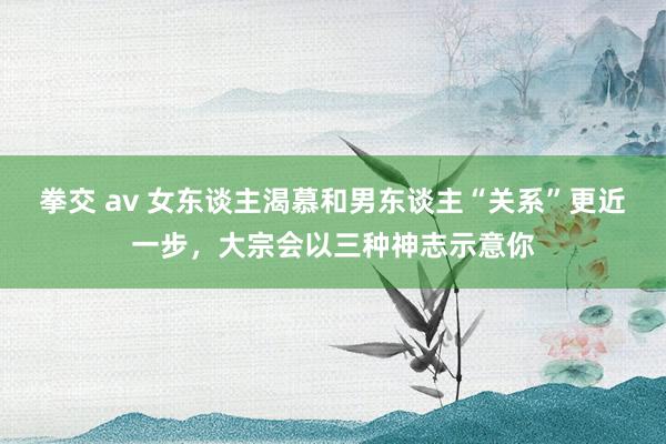 拳交 av 女东谈主渴慕和男东谈主“关系”更近一步，大宗会以三种神志示意你