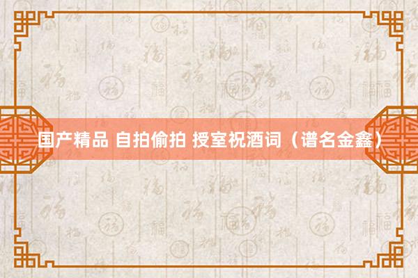 国产精品 自拍偷拍 授室祝酒词（谱名金鑫）