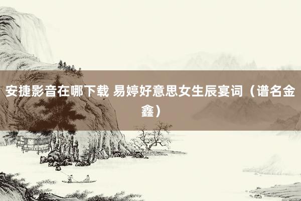 安捷影音在哪下载 易婷好意思女生辰宴词（谱名金鑫）