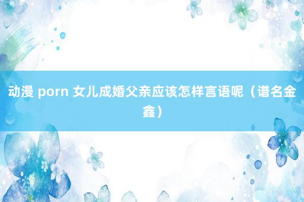 动漫 porn 女儿成婚父亲应该怎样言语呢（谱名金鑫）