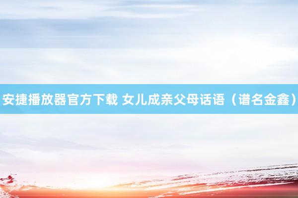 安捷播放器官方下载 女儿成亲父母话语（谱名金鑫）