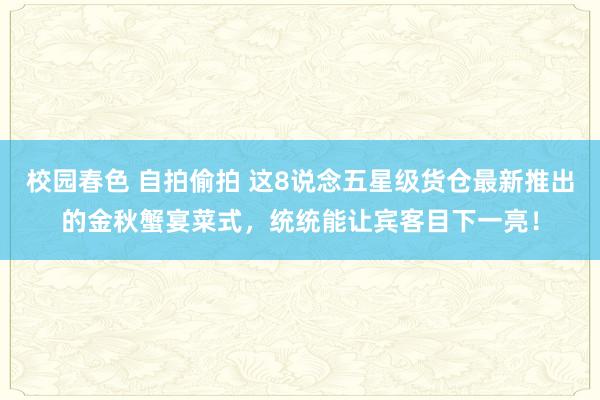 校园春色 自拍偷拍 这8说念五星级货仓最新推出的金秋蟹宴菜式，统统能让宾客目下一