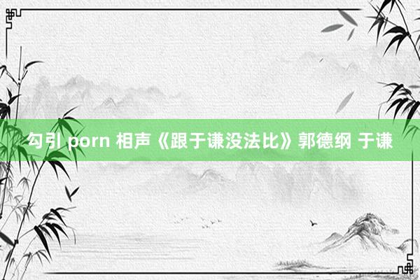 勾引 porn 相声《跟于谦没法比》郭德纲 于谦