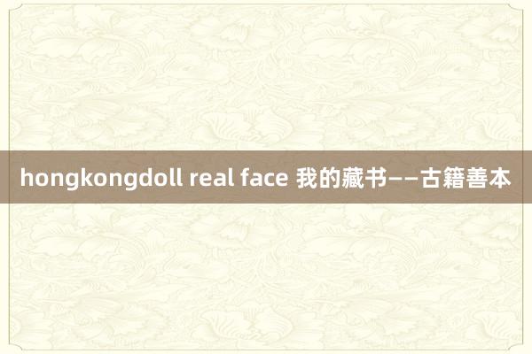 hongkongdoll real face 我的藏书——古籍善本