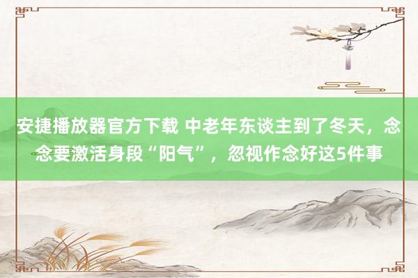 安捷播放器官方下载 中老年东谈主到了冬天，念念要激活身段“阳气”，忽视作念好这5
