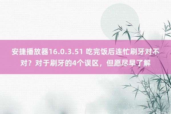 安捷播放器16.0.3.51 吃完饭后连忙刷牙对不对？对于刷牙的4个误区，但愿尽
