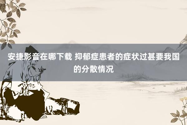 安捷影音在哪下载 抑郁症患者的症状过甚要我国的分散情况