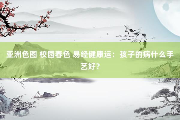 亚洲色图 校园春色 易经健康运：孩子的病什么手艺好？