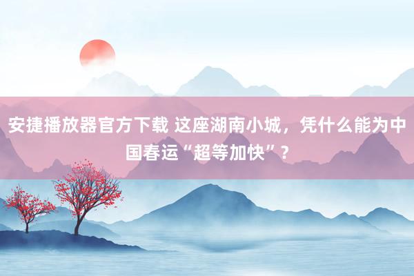 安捷播放器官方下载 这座湖南小城，凭什么能为中国春运“超等加快”？
