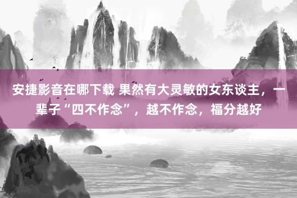 安捷影音在哪下载 果然有大灵敏的女东谈主，一辈子“四不作念”，越不作念，福分越好