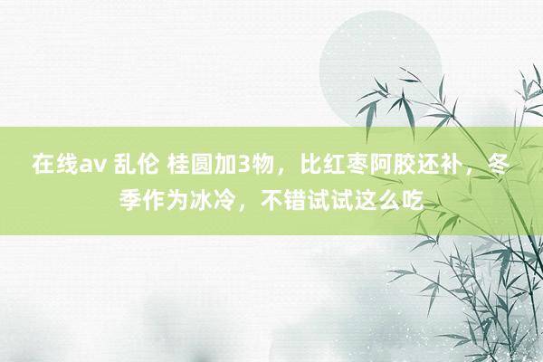 在线av 乱伦 桂圆加3物，比红枣阿胶还补，冬季作为冰冷，不错试试这么吃