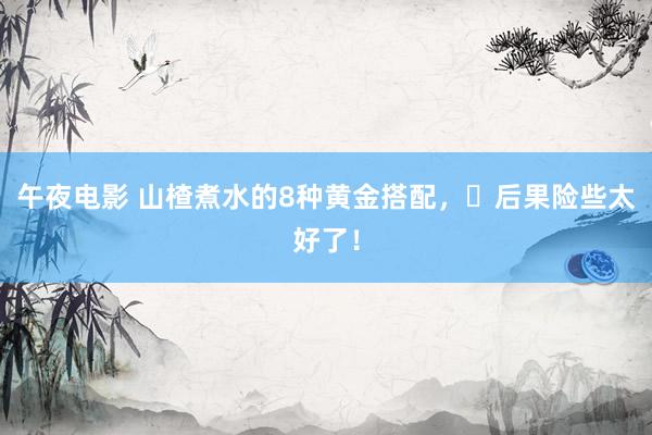 午夜电影 山楂煮水的8种黄金搭配，​后果险些太好了！