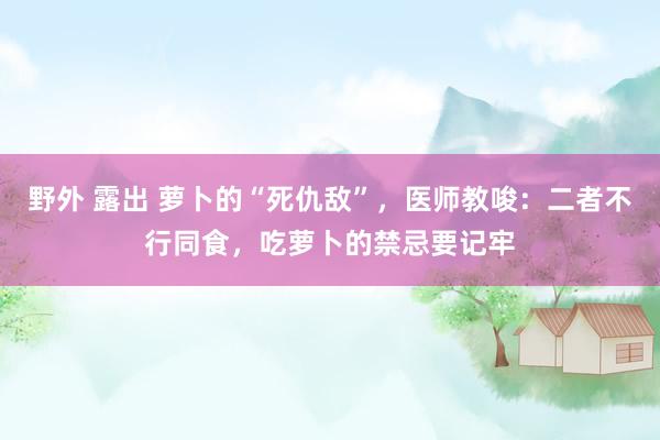 野外 露出 萝卜的“死仇敌”，医师教唆：二者不行同食，吃萝卜的禁忌要记牢