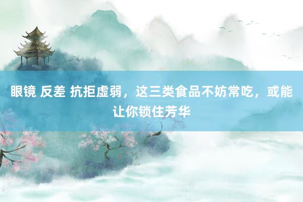 眼镜 反差 抗拒虚弱，这三类食品不妨常吃，或能让你锁住芳华