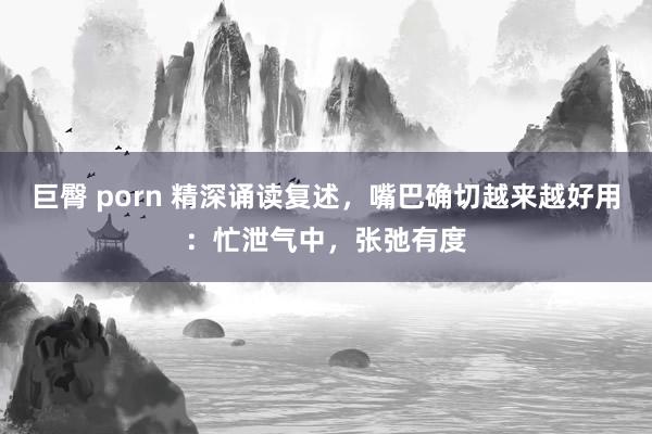 巨臀 porn 精深诵读复述，嘴巴确切越来越好用：忙泄气中，张弛有度