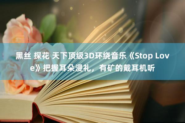 黑丝 探花 天下顶级3D环绕音乐《Stop Love》把握耳朵浸礼，有矿的戴耳机