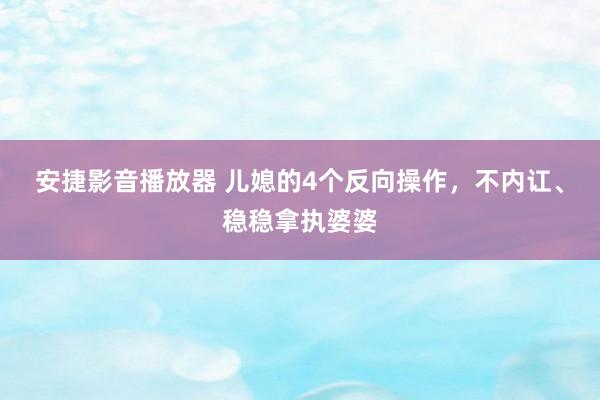 安捷影音播放器 儿媳的4个反向操作，不内讧、稳稳拿执婆婆