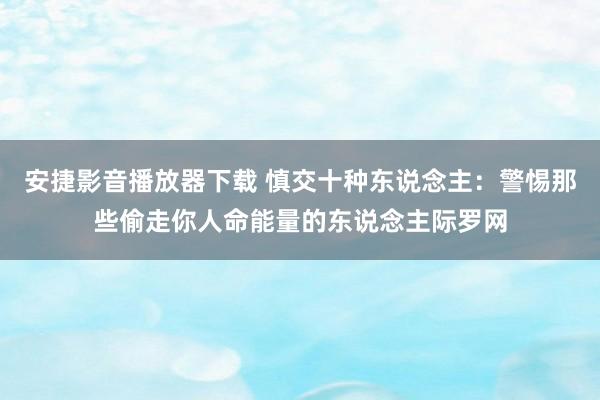 安捷影音播放器下载 慎交十种东说念主：警惕那些偷走你人命能量的东说念主际罗网