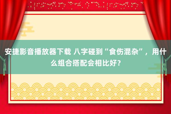 安捷影音播放器下载 八字碰到“食伤混杂”，用什么组合搭配会相比好？