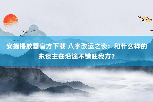 安捷播放器官方下载 八字改运之谈：和什么样的东谈主在沿途不错旺我方？