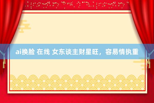 ai换脸 在线 女东谈主财星旺，容易情执重
