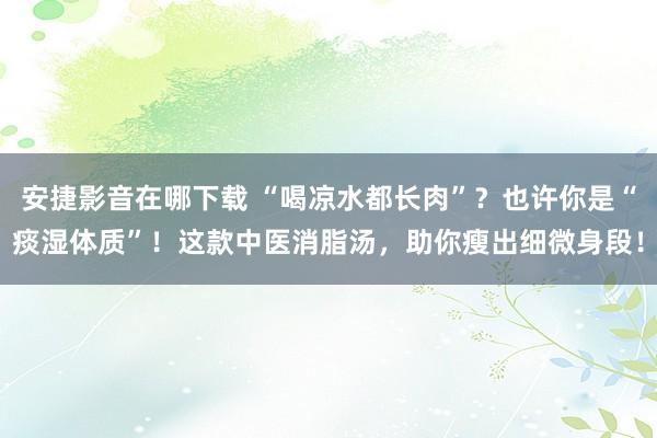 安捷影音在哪下载 “喝凉水都长肉”？也许你是“痰湿体质”！这款中医消脂汤，助你瘦