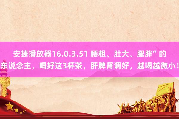 安捷播放器16.0.3.51 腰粗、肚大、腿胖”的东说念主，喝好这3杯茶，肝脾肾