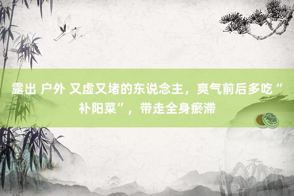 露出 户外 又虚又堵的东说念主，爽气前后多吃“补阳菜”，带走全身瘀滞